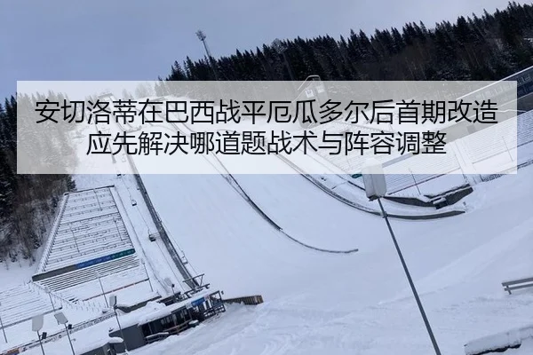 安切洛蒂在巴西战平厄瓜多尔后首期改造应先解决哪道题战术与阵容调整